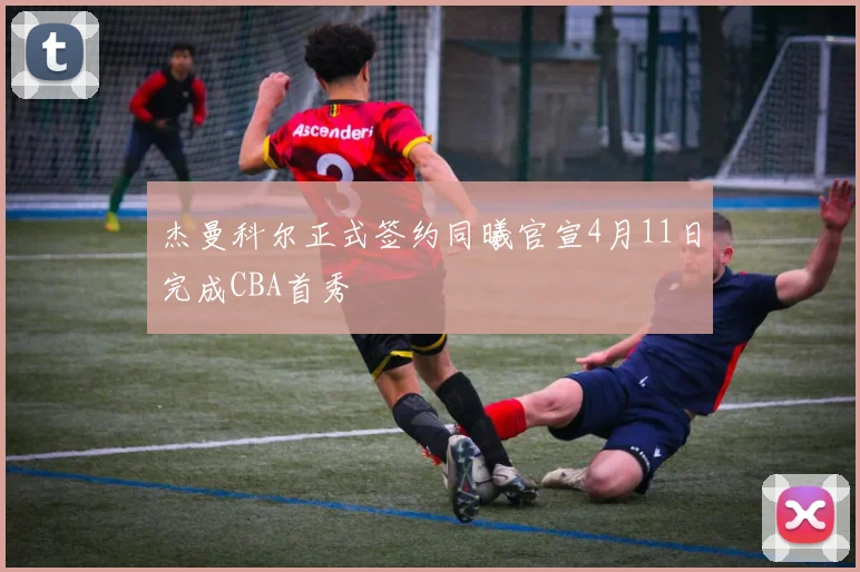 杰曼科尔正式签约同曦官宣4月11日完成CBA首秀