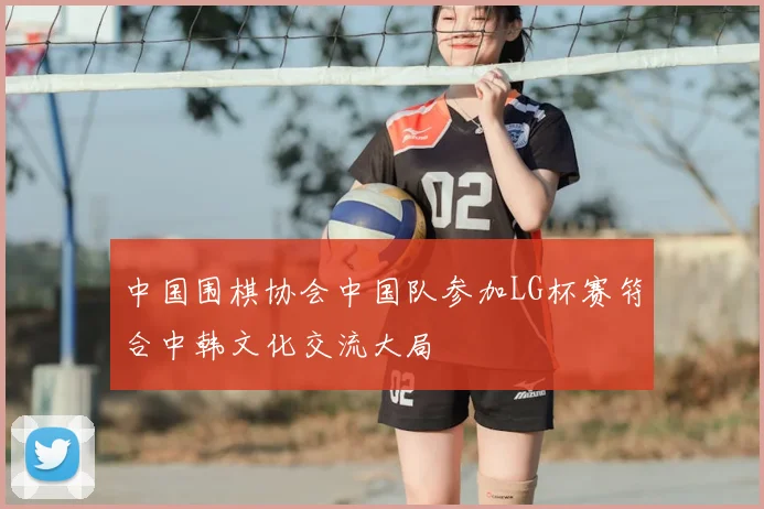 中国围棋协会中国队参加LG杯赛符合中韩文化交流大局