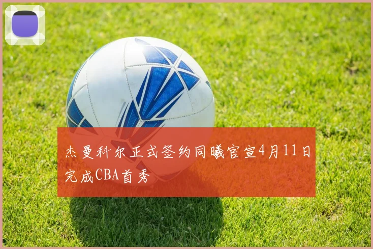 杰曼科尔正式签约同曦官宣4月11日完成CBA首秀
